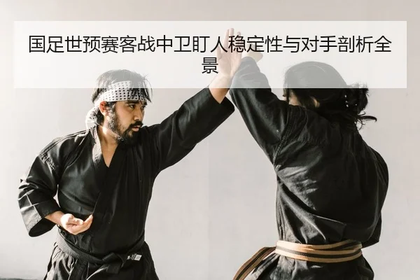 国足世预赛客战中卫盯人稳定性与对手剖析全景