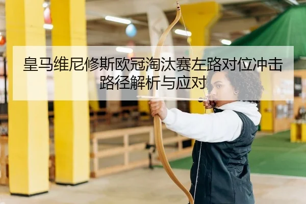 皇马维尼修斯欧冠淘汰赛左路对位冲击路径解析与应对